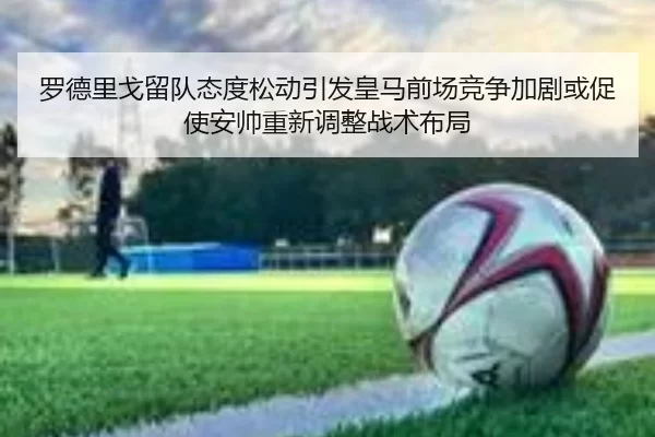 罗德里戈留队态度松动引发皇马前场竞争加剧或促使安帅重新调整战术布局