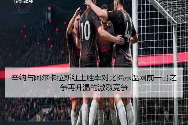 辛纳与阿尔卡拉斯红土胜率对比揭示温网前一哥之争再升温的激烈竞争